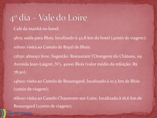  Café da manhã no hotel;

 9h15: saída para Blois, localizado à 42,8 km do hotel (41min de viagem);

 1ohoo: visita ao Castelo de Royal de Blois;

 12h30: almoço livre. Sugestão: Restaurant l’Orangerie du Château, na

  Avenida Jean-Laigret, N°1, 41000 Blois (valor médio da refeição: R$
  78,50);

 14h00: visita ao Castelo de Beauregard, localizado à 10,5 km de Blois

  (12min de viagem);

 16h00: visita ao Castelo Chaumont-sur-Loire, localizado à 16,6 km de

  Beauregard (22min de viagem);
 
