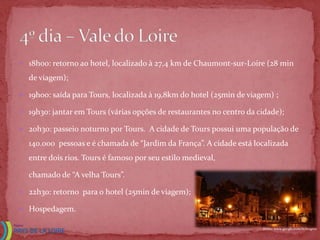  18h00: retorno ao hotel, localizado à 27,4 km de Chaumont-sur-Loire (28 min

  de viagem);

 19h00: saída para Tours, localizada à 19,8km do hotel (25min de viagem) ;

 19h30: jantar em Tours (várias opções de restaurantes no centro da cidade);

 20h30: passeio noturno por Tours. A cidade de Tours possui uma população de

  140.000 pessoas e é chamada de “Jardim da França”. A cidade está localizada
  entre dois rios. Tours é famoso por seu estilo medieval,

  chamado de “A velha Tours”.

 22h30: retorno para o hotel (25min de viagem);

 Hospedagem.

                                                                      Fonte: www.google.com.br/imgres
 