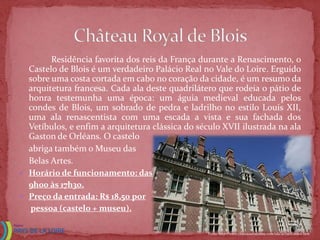 Residência favorita dos reis da França durante a Renascimento, o
  Castelo de Blois é um verdadeiro Palácio Real no Vale do Loire. Erguido
  sobre uma costa cortada em cabo no coração da cidade, é um resumo da
  arquitetura francesa. Cada ala deste quadrilátero que rodeia o pátio de
  honra testemunha uma época: um águia medieval educada pelos
  condes de Blois, um sobrado de pedra e ladrilho no estilo Louis XII,
  uma ala renascentista com uma escada a vista e sua fachada dos
  Vetíbulos, e enfim a arquitetura clássica do século XVII ilustrada na ala
  Gaston de Orléans. O castelo
  abriga também o Museu das
  Belas Artes.
 Horário de funcionamento: das
  9h00 às 17h30.
 Preço da entrada: R$ 18,50 por
  pessoa (castelo + museu).

                                                  Fonte: http://www.chateauxtourisme.com/isla/accueil/index.htm
 