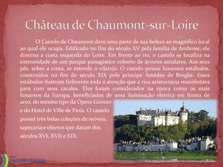 O Castelo de Chaumont deve uma parte de sua beleza ao magnífico local
ao qual ele ocupa. Edificado no fim do século XV pela família de Amboise, ele
domina a costa esquerda do Loire. Em frente ao rio, o castelo se localiza na
extremidade de um parque paisagístico coberto de árvores seculares. Aos seus
pés, sobre a costa, se estende o vilarejo. O castelo possui luxuosos estábulos,
construídos no fim do século XIX pelo príncipe Amédée de Broglie. Esses
estábulos ilustram fielmente toda a atenção que a rica aristocracia manifestava
para com seus cavalos. Eles foram considerados na época como os mais
luxuosos da Europa, beneficiados de uma iluminação elétrica em forma de
arco, do mesmo tipo da Ópera Garnier
e do Hotel de Ville de Paris. O castelo
possui três belas coleções de móveis,
tapeçaria e objetos que datam dos
séculos XVI, XVII e XIX.



                                                    Fonte: http://www.chateauxtourisme.com/isla/accueil/index.htm
 