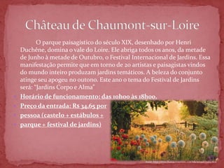 O parque paisagístico do século XIX, desenhado por Henri
    Duchêne, domina o vale do Loire. Ele abriga todos os anos, da metade
    de Junho à metade de Outubro, o Festival Internacional de Jardins. Essa
    manifestação permite que em torno de 20 artistas e paisagistas vindos
    do mundo inteiro produzam jardins temáticos. A beleza do conjunto
    atinge seu apogeu no outono. Este ano o tema do Festival de Jardins
    será: “Jardins Corpo e Alma”
   Horário de funcionamento: das 10h00 às 18h00.
   Preço da entrada: R$ 34,65 por
   pessoa (castelo + estábulos +
   parque + festival de jardins)




                                                  Fonte: http://www.chateauxtourisme.com/isla/accueil/index.htm
 