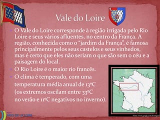  O Vale do Loire corresponde à região irrigada pelo Rio
  Loire e seus vários afluentes, no centro da França. A
  região, conhecida como o “jardim da França”, é famosa
  principalmente pelos seus castelos e seus vinhedos,
  mas é certo que eles não seriam o que são sem o céu e a
  paisagem do local.
 O Rio Loire é o maior rio francês.
 O clima é temperado, com uma
  temperatura média anual de 13ºC
  (os extremos oscilam entre 33ºC
  no verão e 11ºC negativos no inverno).

                                                  Fonte: www.google.com.br/imgres
 