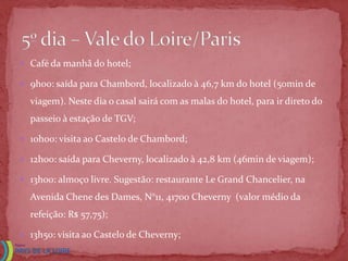 Café da manhã do hotel;

 9h00: saída para Chambord, localizado à 46,7 km do hotel (50min de

  viagem). Neste dia o casal sairá com as malas do hotel, para ir direto do
  passeio à estação de TGV;

 10h00: visita ao Castelo de Chambord;

 12h00: saída para Cheverny, localizado à 42,8 km (46min de viagem);

 13h00: almoço livre. Sugestão: restaurante Le Grand Chancelier, na

  Avenida Chene des Dames, N°11, 41700 Cheverny (valor médio da
  refeição: R$ 57,75);

 13h50: visita ao Castelo de Cheverny;
 