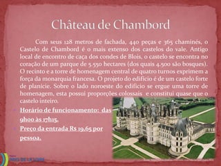 Com seus 128 metros de fachada, 440 peças e 365 chaminés, o
  Castelo de Chambord é o mais extenso dos castelos do vale. Antigo
  local de encontro de caça dos condes de Blois, o castelo se encontra no
  coração de um parque de 5.550 hectares (dos quais 4.500 são bosques).
  O recinto e a torre de homenagem central de quatro turnos exprimem a
  força da monarquia francesa. O projeto do edifício é de um castelo forte
  de planície. Sobre o lado noroeste do edifício se ergue uma torre de
  homenagem, esta possui proporções colossais e constitui quase que o
  castelo inteiro.
 Horário de funcionamento: das
  9h00 às 17h15.
 Preço da entrada R$ 19,65 por
  pessoa.


                                                 Fonte: http://www.chateauxtourisme.com/isla/accueil/index.htm
 