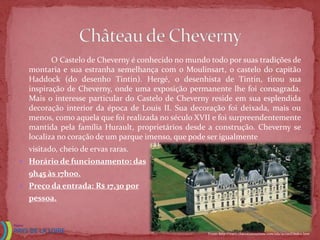 O Castelo de Cheverny é conhecido no mundo todo por suas tradições de
  montaria e sua estranha semelhança com o Moulinsart, o castelo do capitão
  Haddock (do desenho Tintin). Hergé, o desenhista de Tintin, tirou sua
  inspiração de Cheverny, onde uma exposição permanente lhe foi consagrada.
  Mais o interesse particular do Castelo de Cheverny reside em sua esplendida
  decoração interior da época de Louis II. Sua decoração foi deixada, mais ou
  menos, como aquela que foi realizada no século XVII e foi surpreendentemente
  mantida pela família Hurault, proprietários desde a construção. Cheverny se
  localiza no coração de um parque imenso, que pode ser igualmente
  visitado, cheio de ervas raras.
 Horário de funcionamento: das
  9h45 às 17h00.
 Preço da entrada: R$ 17,30 por
  pessoa.



                                                    Fonte: http://www.chateauxtourisme.com/isla/accueil/index.htm
 