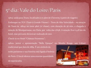  15h15: saída para Tours, localizado à 77,5km de Cheverny (53min de viagem);

 Embarque no TGV (Train à Grande Vitesse) – Trem de Alta Velocidade – na estação

  de Tours às 16h42 no trem 9816 (2ª classe), com duração de 56 min, e chegada à
  estação de Montparnasse, em Paris, por volta das 17h38. A estação fica à 4,8 km do
  hotel, esse percurso deverá ser realizado de táxi;

 Check-in no Hotel “Château Frontenac”;

 19h00: jantar e apresentação “Belle Epoque” no Moulin Rouge, um Cabaré

  tradicional que data de 1889. É um símbolo da

  noite parisiense e sua história está ligada à boêmia

  de Paris. O local oferece uma enorme quantidade

  de espetáculos.

                                                                       Fonte: www.google.com.br/imgres
 