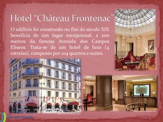 O edifício foi construído no fim do século XIX
beneficia de um lugar excepcional, a 200
metros da famosa Avenida dos Campos
Elíseos. Trata-se de um hotel de luxo (4




                                                                         http://www.hfrontenac.com
estrelas), composto por 104 quartos e suítes.




                                                 http://www.hfrontenac.com
                     http://www.hfrontenac.com
 