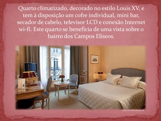 Quarto climatizado, decorado no estilo Louis XV, e
  tem à disposição um cofre individual, mini bar,
secador de cabelo, televisor LCD e conexão Internet
 wi-fi. Este quarto se beneficia de uma vista sobre o
              bairro dos Campos Elíseos.




                                           http://www.hfrontenac.com
 