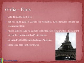  Café da manhã no hotel;

 09h00: saída para o Castelo de Versalhes. Este percurso deverá ser

  realizado de táxi;

 13h00: almoço livre no castelo (variedade de restaurantes : Restaurant

  La Flotille, Restaurant La Petite Venise,

  Le Grand Cafè d’Orleans, Ladurée, Angelina;

 Tarde livre para conhecer Paris;




                                                             Fonte: Felipe Babler
 