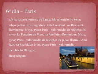  19h30: passeio noturno de Bateau Mouche pelo rio Sena;

 21h30: jantar livre. Sugestões: Café Constant , na Rua Saint-
  Dominique, N°139, 75007 Paris – valor médio da refeição: R$
  37,00; La Fontaine de Mars, na Rue Saint-Dominique, N°129,
  75007 Paris – valor médio da refeição: R$ 51,00; Bistrô L´Ami
  Jean, na Rua Malar, N°27, 75007 Paris – valor médio
  da refeição: R$ 45,00.
 Hospedagem;




                                                         Fonte: www.google.com.br/imgres
 