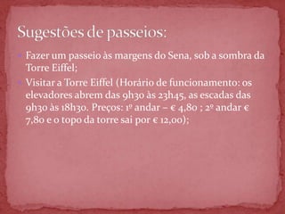  Fazer um passeio às margens do Sena, sob a sombra da
  Torre Eiffel;
 Visitar a Torre Eiffel (Horário de funcionamento: os
  elevadores abrem das 9h30 às 23h45, as escadas das
  9h30 às 18h30. Preços: 1º andar – € 4,80 ; 2º andar €
  7,80 e o topo da torre sai por € 12,00);
 