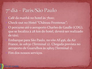  Café da manhã no hotel às 7h00;
 Check-out no Hotel “Château Frontenac”;
 O percurso até o aeroporto Charles de Gaulle (CDG),
  que se localiza à 28 km do hotel, deverá ser realizado
  de táxi;
 Embarque para São Paulo, no vôo AF456, da Air
  France, às 10h30 (Terminal 2). Chegada prevista no
  aeroporto de Guarulhos às 19h15 (Terminal 1).
 Fim dos nossos serviços.
 
