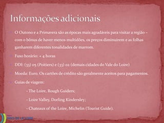  O Outono e a Primavera são as épocas mais agradáveis para visitar a região –

  com o bônus de haver menos multidões, os preços diminuírem e as folhas
  ganharem diferentes tonalidades de marrom.

 Fuso horário: + 4 horas

 DDI: (33) 05 (Poitiers) e (33) 02 (demais cidades do Vale do Loire)

 Moeda: Euro. Os cartões de crédito são geralmente aceitos para pagamentos.

 Guias de viagem:

         - The Loire, Rough Guiders;

         - Loire Valley, Dorling Kindersley;

         - Chateaux of the Loire, Michelin (Tourist Guide).
 