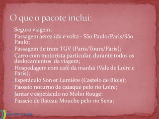  Seguro viagem;
 Passagem aérea ida e volta - São Paulo/Paris/São
    Paulo;
   Passagem de trem TGV (Paris/Tours/Paris);
   Carro com motorista particular, durante todos os
    deslocamentos da viagem;
   Hospedagem com café da manhã (Vale de Loire e
    Paris);
   Espetáculo Son et Lumière (Castelo de Blois);
   Passeio noturno de caiaque pelo rio Loire;
   Jantar e espetáculo no Molin Rouge;
   Passeio de Bateau Mouche pelo rio Sena;
 