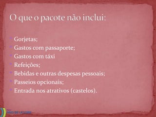 • Gorjetas;
• Gastos com passaporte;
• Gastos com táxi
• Refeições;
• Bebidas e outras despesas pessoais;
• Passeios opcionais;
• Entrada nos atrativos (castelos).
 