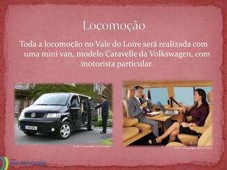 Toda a locomoção no Vale do Loire será realizada com
 uma mini van, modelo Caravelle da Volkswagen, com
                motorista particular.




              Fonte: www.google.com.br/imgres
                                                Fonte: www.google.com.br/imgres
 