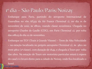  Embarque para Paris,       partindo do aeroporto Internacional de
  Guarulhos no vôo AF455 da Air France (Terminal 1), no dia 01 de
  novembro de 2010, às 18h20, voando classe econômica. Chegada no
  aeroporto Charles de Gaulle (CDG), em Paris (Terminal 2), por volta
  das 08h25 do dia 02 de novembro.

 Embarque no TGV (Train à Grande Vitesse) – Trem de Alta Velocidade

  – na estação localizada no próprio aeroporto (Terminal 2), às 9h12 no
  trem 9802 (2ª classe), com duração de 1h49, e chegada à Tours por volta
  das 11h01. Na estação de Tours um motorista particular estará à espera
  do casal e o levará direto para a cidade de Noizay, onde fica localizado o
  hotel.
 