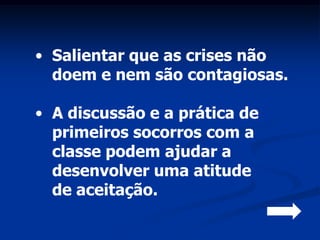 • Salientar que as crises não
  doem e nem são contagiosas.

• A discussão e a prática de
  primeiros socorros com a
  classe podem ajudar a
  desenvolver uma atitude
  de aceitação.
 