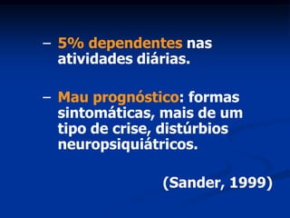 – 5% dependentes nas
  atividades diárias.

– Mau prognóstico: formas
  sintomáticas, mais de um
  tipo de crise, distúrbios
  neuropsiquiátricos.

                (Sander, 1999)
 