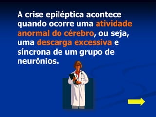 A crise epiléptica acontece
quando ocorre uma atividade
anormal do cérebro, ou seja,
uma descarga excessiva e
síncrona de um grupo de
neurônios.
 