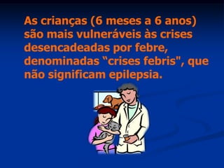 As crianças (6 meses a 6 anos)
são mais vulneráveis às crises
desencadeadas por febre,
denominadas “crises febris", que
não significam epilepsia.
 