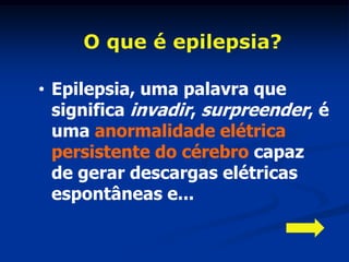 O que é epilepsia?

• Epilepsia, uma palavra que
  significa invadir, surpreender, é
  uma anormalidade elétrica
  persistente do cérebro capaz
  de gerar descargas elétricas
  espontâneas e...
 