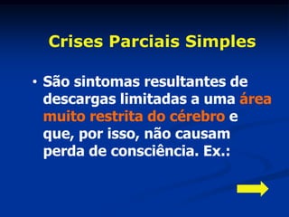 Crises Parciais Simples

• São sintomas resultantes de
  descargas limitadas a uma área
  muito restrita do cérebro e
  que, por isso, não causam
  perda de consciência. Ex.:
 