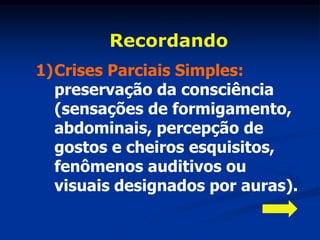 Recordando
1)Crises Parciais Simples:
  preservação da consciência
  (sensações de formigamento,
  abdominais, percepção de
  gostos e cheiros esquisitos,
  fenômenos auditivos ou
  visuais designados por auras).
 