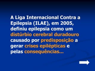 A Liga Internacional Contra a
Epilepsia (ILAE), em 2005,
definiu epilepsia como um
distúrbio cerebral duradouro
causado por predisposição a
gerar crises epilépticas e
pelas consequências...
 
