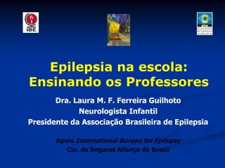 Epilepsia na escola:
Ensinando os Professores
       Dra. Laura M. F. Ferreira Guilhoto
             Neurologista Infantil
Presidente da Associação Brasileira de Epilepsia

       Apoio International Bureau for Epilepsy
          Cia. de Seguros Aliança do Brasil
 