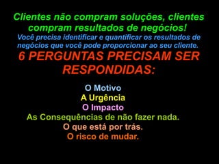 Clientes não compram soluções, clientes compram resultados de negócios!  Você precisa identificar e quantificar os resultados de negócios que você pode proporcionar ao seu cliente.  6 PERGUNTAS PRECISAM SER RESPONDIDAS: O Motivo A Urgência O Impacto As Consequências de não fazer nada. O que está por trás. O risco de mudar. 