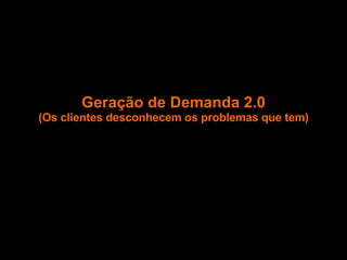 Geração de Demanda 2.0 (Os clientes desconhecem os problemas que tem) 