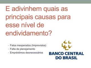 E adivinhem quais as
principais causas para
esse nível de
endividamento?
• Fatos inesperados (Imprevistos)
• Falta de planejamento
• Empréstimos desnecessários
 
