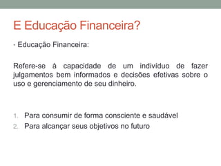E Educação Financeira?
• Educação Financeira:
Refere-se à capacidade de um indivíduo de fazer
julgamentos bem informados e decisões efetivas sobre o
uso e gerenciamento de seu dinheiro.
1. Para consumir de forma consciente e saudável
2. Para alcançar seus objetivos no futuro
 