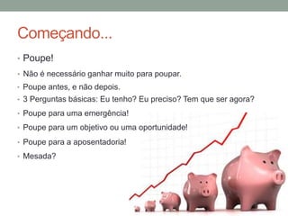 Começando...
• Poupe!
• Não é necessário ganhar muito para poupar.
• Poupe antes, e não depois.
• 3 Perguntas básicas: Eu tenho? Eu preciso? Tem que ser agora?
• Poupe para uma emergência!
• Poupe para um objetivo ou uma oportunidade!
• Poupe para a aposentadoria!
• Mesada?
 