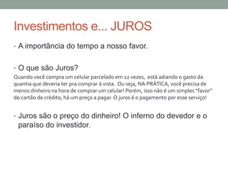 Investimentos e... JUROS
• A importância do tempo a nosso favor.
• O que são Juros?
Quando você compra um celular parcelado em 12 vezes, está adiando o gasto da
quantia que deveria ter pra comprar à vista. Ou seja, NA PRÁTICA, você precisa de
menos dinheiro na hora de comprar um celular! Porém, isso não é um simples “favor”
do cartão de crédito, há um preço a pagar. O juros é o pagamento por esse serviço!
• Juros são o preço do dinheiro! O inferno do devedor e o
paraíso do investidor.
 