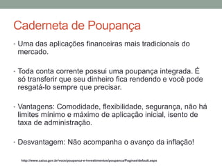 • Uma das aplicações financeiras mais tradicionais do
mercado.
• Toda conta corrente possui uma poupança integrada. É
só transferir que seu dinheiro fica rendendo ​​e você pode
resgatá-lo sempre que precisar.
• Vantagens: Comodidade, flexibilidade, segurança, não há
limites mínimo e máximo de aplicação inicial, isento de
taxa de administração.
• Desvantagem: Não acompanha o avanço da inflação!
http://www.caixa.gov.br/voce/poupanca-e-investimentos/poupanca/Paginas/default.aspx
Caderneta de Poupança
 