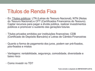 • Ex: Títulos públicos: LTN (Letras do Tesouro Nacional), NTN (Notas
do Tesouro Nacional) e CFT (Certificados Financeiros do Tesouro).
Captar recursos para pagar a dívida pública, realizar investimentos
públicos e promover o sustento das gerações futuras
• Títulos privados emitidos por instituições financeiras: CDB
(Certificado de Depósito Bancário) e Letras de Câmbio Financeiras
• Quanto a forma de pagamento dos juros, podem ser pré-fixados,
pós-fixados e mistos
• Vantagens: rentabilidade, segurança, comodidade, diversidade e
baixo risco
• Como investir no TD?
Títulos de Renda Fixa
Texto extraído e adaptado de BMFBOVESPA (2015)
 