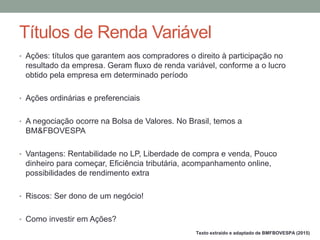 • Ações: títulos que garantem aos compradores o direito à participação no
resultado da empresa. Geram fluxo de renda variável, conforme a o lucro
obtido pela empresa em determinado período
• Ações ordinárias e preferenciais
• A negociação ocorre na Bolsa de Valores. No Brasil, temos a
BM&FBOVESPA
• Vantagens: Rentabilidade no LP, Liberdade de compra e venda, Pouco
dinheiro para começar, Eficiência tributária, acompanhamento online,
possibilidades de rendimento extra
• Riscos: Ser dono de um negócio!
• Como investir em Ações?
Títulos de Renda Variável
Texto extraído e adaptado de BMFBOVESPA (2015)
 