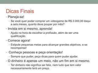 Dicas Finais
• Planeje-se!
• Se você quer poder comprar um videogame de R$ 2.000,00 daqui
a seis meses, quanto deve poupar por mês?
• Invista em si mesmo, aprenda!
• Ajuda na hora de escolher a profissão, além de ser uma
qualificação.
• Comece agora!
• Estipule pequenas metas para alcançar grandes objetivos, e se
recompense!
• Conheça pessoas e peça orientação!
• Sempre que puder, peça dicas para quem puder ajudar.
• O dinheiro é apenas um meio, não um fim em si mesmo.
• Ter dinheiro não significa ser feliz, nem tudo que tem valor
necessariamente terá um preço.
 