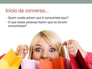 Início da conversa...
• Quem vocês acham que é consumista aqui?
• O que essas pessoas fazem que as tornam
consumistas?
 