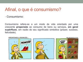 Afinal, o que é consumismo?
• Consumismo:
Consumismo refere-se a um modo de vida orientado por uma
crescente propensão ao consumo de bens ou serviços, em geral
supérfluos, em razão do seu significado simbólico (prazer, sucesso,
felicidade).
 