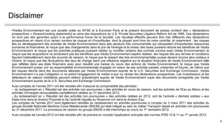 Disclaimer
Veolia Environnement est une société cotée au NYSE et à Euronext Paris et le présent document de presse contient des « déclarations
prospectives » (forward-looking statements) au sens des dispositions du U.S. Private Securities Litigation Reform Act de 1995. Ces déclarations
ne sont pas des garanties quant à la performance future de la Société. Les résultats effectifs peuvent être très différents des déclarations
prospectives en raison d’un certain nombre de risques et d’incertitudes, dont la plupart sont hors de notre contrôle, et notamment : les risques
liés au développement des activités de Veolia Environnement dans des secteurs très concurrentiels qui nécessitent d'importantes ressources
humaines et financières, le risque que des changements dans le prix de l'énergie et le niveau des taxes puissent réduire les bénéfices de Veolia
Environnement, le risque que les autorités publiques puissent résilier ou modifier certains des contrats conclus avec Veolia Environnement, le
risque que les acquisitions ne produisent pas les bénéfices que Veolia Environnement espère réaliser, les risques liés aux termes et conditions
figurant habituellement dans les accords de cession, le risque que le respect des lois environnementales puisse devenir encore plus coûteux à
l'avenir, le risque que des fluctuations des taux de change aient une influence négative sur la situation financière de Veolia Environnement telle
que reflétée dans ses états financiers avec pour résultat une baisse du cours des actions de Veolia Environnement, le risque que Veolia
Environnement puisse voir sa responsabilité environnementale engagée en raison de ses activités passée, présentes et futures, de même que
les risques décrits dans les documents déposés par Veolia Environnement auprès de la U.S. Securities and Exchange Commission. Veolia
Environnement n’a pas l’obligation ni ne prend l’engagement de mettre à jour ou réviser les déclarations prospectives. Les investisseurs et les
détenteurs de valeurs mobilières peuvent obtenir gratuitement auprès de Veolia Environnement copie des documents enregistrés par Veolia
Environnement auprès de la U.S. Securities and Exchange Commission.
Les comptes de l’année 2011 ont été retraités afin d’assurer la comparabilité des périodes :
- du reclassement en « Résultat net des activités non poursuivies » des activités en cours de cession, soit les activités de l’Eau au Maroc et les
activités d’Energies renouvelables partiellement cédées au 31 décembre 2012,
- du reclassement en « Résultat net des activités non poursuivies » des activités cédées en 2012, soit de l’activité « déchets solides » aux
Etats-Unis dans la division Propreté et de l’activité régulée au Royaume Uni dans la division Eau.
Les comptes de l’année 2011 sont également retraités du reclassement en activités poursuivies à compter du 3 mars 2011 des activités du
groupe Société Nationale Maritime Corse Méditerranée (SNCM) qui était intégré au sein du métier Transport classé en activités non poursuivies
au 31 décembre 2011. Le processus de cession du groupe SNCM a été interrompu au cours du 1er semestre 2012.
Les comptes de l’année 2012 ont été retraités afin de prendre en compte l’application anticipée des normes IFRS 10 & 11 au 1er janvier 2013.
2
 
