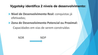 Vygotsky identifica 2 níveis de desenvolvimento:
 Nível de Desenvolvimento Real: conquistas já
efetivadas;
 Zona de Desenvolvimento Potencial ou Proximal:
Capacidades em vias de serem construídas
NDR NDP
 