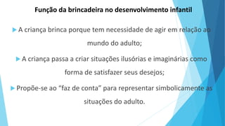 Função da brincadeira no desenvolvimento infantil
 A criança brinca porque tem necessidade de agir em relação ao
mundo do adulto;
 A criança passa a criar situações ilusórias e imaginárias como
forma de satisfazer seus desejos;
 Propõe-se ao “faz de conta” para representar simbolicamente as
situações do adulto.
 