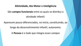 Afetividade, Ato Motor e Inteligência
São campos funcionais entre os quais se distribui a
atividade infantil.
Aparecem pouco diferenciados, no início, constituindo, ao
longo do desenvolvimento infantil, autonomia.
A Pessoa é o todo que integra esses campos
 