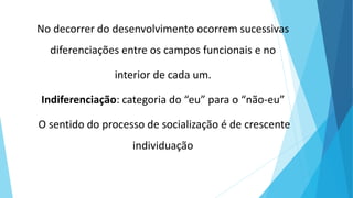 No decorrer do desenvolvimento ocorrem sucessivas
diferenciações entre os campos funcionais e no
interior de cada um.
Indiferenciação: categoria do “eu” para o “não-eu”
O sentido do processo de socialização é de crescente
individuação
 
