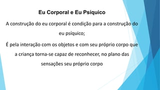 Eu Corporal e Eu Psíquico
A construção do eu corporal é condição para a construção do
eu psíquico;
É pela interação com os objetos e com seu próprio corpo que
a criança torna-se capaz de reconhecer, no plano das
sensações seu próprio corpo
 