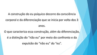 A construção do eu psíquico decorre da consciência
corporal e da diferenciação que se inicia por volta dos 3
anos.
O que caracteriza essa construção, além da diferenciação,
é a distinção do “não eu” por meio do confronto e da
expulsão do “não eu” do “eu”.
 
