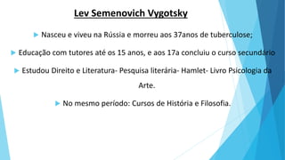 Lev Semenovich Vygotsky
 Nasceu e viveu na Rússia e morreu aos 37anos de tuberculose;
 Educação com tutores até os 15 anos, e aos 17a concluiu o curso secundário
 Estudou Direito e Literatura- Pesquisa literária- Hamlet- Livro Psicologia da
Arte.
 No mesmo período: Cursos de História e Filosofia.
 